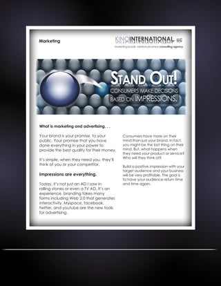 Marketing
What is marketing and advertising. . .
Your brand is your promise, to your
public. Your promise that you have
done everything in your power to
provide the best quality for their money.
It’s simple, when they need you, they’ll
think of you or your competitor.
Impressions are everything.
Today, it’s not just an AD I saw in
rolling stones or even a TV AD. It’s an
experience, branding takes many
forms including Web 2.0 that generates
interactivity. Myspace, facebook,
twitter, and youtube are the new tools
for advertising.
Consumers have more on their
mind than just your brand. In fact,
you might be the last thing on their
mind. But, what happens when
they need your product or service?
Who will they think of?
Build a positive impression with your
target audience and your business
will be very profitable. The goal is
to have your audience return time
and time again.
 