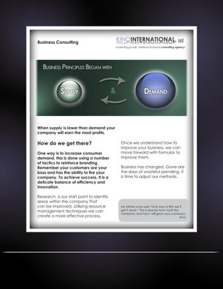 Business Consulting
When supply is lower than demand your
company will earn the most profits.
How do we get there?
One way is to increase consumer
demand, this is done using a number
of tactics to reinforce branding.
Remember your customers are your
boss and has the ability to fire your
company. To achieve success, it is a
delicate balance of efficiency and
innovation.
Research, is our start point to identify
areas within the company that
can be improved. Utilizing resource
management techniques we can
create a more effective process.
Once we understand how to
improve your business, we can
move forward with formulas to
improve them.
Business has changed. Gone are
the days of wasteful spending, it
is time to adjust our methods.
My father once said “One way or fifty we’ll
get it done.” This is exactly how I built this
company, and how I will grow your company.
-Kino
 