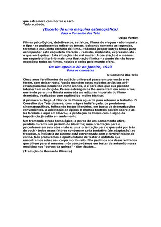 que estremece com horror e asco.
Tudo acabado.
             (Excerto de uma máquina estenográfica)
                         Para o Conselho dos Três
                                                               Dziga Vertov
Filmes psicológicos, detetivescos, satíricos, filmes de viagem - não importa
o tipo - se pudéssemos retirar os temas, deixando somente as legendas,
teremos o esqueleto literário do filme. Podemos propor outros temas para
acompanhar este esqueleto literário - realista, simbolista, expressionista -
o que você quiser. Esta situação não vai mudar. A correlação é a mesma:
um esqueleto literário mais uma ilustração fílmica - a ponto de não haver
exceções: todos os filmes, nossos e deles pelo mundo afora.

                 De um apelo a 20 de janeiro, 1923
                             Para os cineastas
                                                       O Conselho dos Três
Cinco anos fervilhantes de audácia universal passaram por vocês e se
foram, sem deixar rasto. Vocês mantém estes modelos artísticos pré-
revolucionários pendendo como ícones, e é para eles que sua piedade
interior tem se dirigido. Países estrangeiros lhe sustentam em seus erros,
enviando para uma Rússia renovada as relíquias imperiais do filme-
dramático, realizados com esplêndido molho técnico.
A primavera chega. A fábrica de filmes aguarda para retomar o trabalho. O
Conselho dos Três observa, com mágoa indisfarçada, os produtores
cinematográficos, folheando textos literários, em busca de dramatizações
convenientes. A adaptação de épicos e dramas teatrais pairam sobre o ar.
Na Ucrânia e aqui em Moscou, a produção de filmes com o signo da
impotência já estão em andamento.
Um tremendo atraso tecnológico; a perda de um pensamento ativo,
perdido durante um período de idolatria; uma orientação para o
psicodrama em seis atos - isto é, uma orientação para o que está por trás
de você - todos esses fatores condenam cada tentativa (de adaptação) ao
fracasso. A indústria do cinema está envenenada com o terrível tóxico da
rotina. Nós procuramos a oportunidade de testar o antídoto que
encontramos sobre seu corpo moribundo. Nós pedimos aos desacreditados
que olhem para si mesmos: nós concordamos em testar de antemão nossa
medicina nos "porcos da guinea" - film études...
(Tradução de Bernardo Oliveira)
 