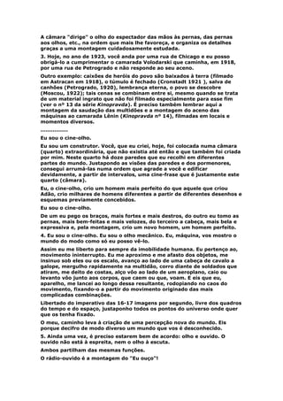 A câmara "dirige" o olho do espectador das mãos às pernas, das pernas
aos olhos, etc., na ordem que mais lhe favoreça, e organiza os detalhes
graças a uma montagem cuidadosamente estudada.
3. Hoje, no ano de 1923, você anda por uma rua de Chicago e eu posso
obrigá-lo a cumprimentar o camarada Volodarski que caminha, em 1918,
por uma rua de Petrogrado e não responde ao seu aceno.
Outro exemplo: caixões de heróis do povo são baixados à terra (filmado
em Astracan em 1918), o túmulo é fechado (Cronstadt 1921 ), salva de
canhões (Petrogrado, 1920), lembrança eterna, o povo se descobre
(Moscou, 1922); tais cenas se combinam entre si, mesmo quando se trata
de um material ingrato que não foi filmado especialmente para esse fim
(ver o nº 13 da série Kinopravda). É preciso também lembrar aqui a
montagem da saudação das multidões e a montagem do aceno das
máquinas ao camarada Lênin (Kinopravda nº 14), filmadas em locais e
momentos diversos.
................
Eu sou o cine-olho.
Eu sou um construtor. Você, que eu criei, hoje, foi colocada numa câmara
(quarto) extraordinária, que não existia até então e que também foi criada
por mim. Neste quarto há doze paredes que eu recolhi em diferentes
partes do mundo. Justapondo as visões das paredes e dos pormenores,
consegui arrumá-las numa ordem que agrade a você e edificar
devidamente, a partir de intervalos, uma cine-frase que é justamente este
quarto (câmara).
Eu, o cine-olho, crio um homem mais perfeito do que aquele que criou
Adão, crio milhares de homens diferentes a partir de diferentes desenhos e
esquemas previamente concebidos.
Eu sou o cine-olho.
De um eu pego os braços, mais fortes e mais destros, do outro eu tomo as
pernas, mais bem-feitas e mais velozes, do terceiro a cabeça, mais bela e
expressiva e, pela montagem, crio um novo homem, um homem perfeito.
4. Eu sou o cine-olho. Eu sou o olho mecânico. Eu, máquina, vos mostro o
mundo do modo como só eu posso vê-lo.
Assim eu me liberto para sempre da imobilidade humana. Eu pertenço ao,
movimento ininterrupto. Eu me aproximo e me afasto dos objetos, me
insinuo sob eles ou os escalo, avanço ao lado de uma cabeça de cavalo a
galope, mergulho rapidamente na multidão, corro diante de soldados que
atiram, me deito de costas, alço vôo ao lado de um aeroplano, caio ou
levanto vôo junto aos corpos, que caem ou que, voam. E eis que eu,
aparelho, me lancei ao longo dessa resultante, rodopiando no caos do
movimento, fixando-o a partir do movimento originado das mais
complicadas combinações.
Libertado do imperativo das 16-17 imagens por segundo, livre dos quadros
do tempo e do espaço, justaponho todos os pontos do universo onde quer
que os tenha fixado.
O meu, caminho leva à criação de uma percepção nova do mundo. Eis
porque decifro de modo diverso um mundo que vos é desconhecido.
5. Ainda uma vez, é preciso estarem bem de acordo: olho e ouvido. O
ouvido não está à espreita, nem o olho à escuta.
Ambos partilham das mesmas funções.
O rádio-ouvido é a montagem do "Eu ouço"!
 