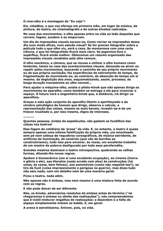 O cine-olho é a montagem do "Eu vejo"!
Eis, cidadãos, o que vos ofereço em primeira mão, em lugar da música, da
pintura, do teatro, do cinematógrafo e de outras efusões castradas.
No caos dos movimentos, o olho apenas entra na vida ao lado daqueles que
correm, fogem, acodem e se empurram.
Um dia de impressões visuais escoou-se, Como recriar as impressões desse
dia num modo eficaz, num estudo visual? Se for preciso fotografar sobre a
película tudo o que olho viu, será o caos. Se montarmos com uma certa
ciência, o que foi fotografado ficará mais claro. Se jogarmos fora o
supérfluo, ficará ainda melhor. Obteremos um resumo organizado das
impressões visuais recebidas pelo olho comum.
O olho mecânico, a câmara, que se recusa a utilizar o olho humano como
lembrete, tateia no caos dos acontecimentos visuais, deixando-se atrair ou
repelir pelos movimentos, buscando o caminho de seu próprio movimento
ou de sua própria oscilação; faz experiências de estiramento do tempo, de
fragmentação do movimento ou, ao contrário, de absorção do tempo em si
mesmo. da deglutição dos anos, esquematizando, assim, processo, de
longa duração inacessíveis ao olho normal...
Para ajudar a máquina-olho, existe o piloto-kinok que não apenas dirige os
movimentos do aparelho, como também se entrega a ele para vivenciar o
espaço. O futuro verá o engenheiro-kinok que, à distância, irá dirigir os
aparelhos.
Graças a esta ação conjunta do aparelho liberto e aperfeiçoado e do
cérebro estratégico do homem que dirige, observa e calcula, a
representação das coisas, mesmo as mais banais, revestir-se-á de um
frescor inusitado e, por isso mesmo, digno de interesse.
...........
Quantas pessoas, ávidas de espetáculos, não gastam os fundilhos das
calças nos teatros!
Elas fogem do cotidiano da 'prosa" da vida. E, no entanto, o teatro é quase
sempre apenas uma infame falsificação da própria vida, um amontoado
sem pé nem cabeça de requebros coreográficos, de música estridente, de
artifícios de iluminação, de cenários (que vão de borrões ao
construtivismo), tudo isso para encenar, às vezes, um excelente trabalho
de um mestre da palavra desfigurado por toda essa parafernália.
Grandes mestres destroem o teatro introspectivo, quebrando as velhas
formas, ditando-lhe novas regras.
Apelam à biomecânica (em si uma excelente ocupação), ao cinema (honra
e glória a ele), aos literatos (nada errado com eles) às construções (há
umas, às vezes, bem felizes), aos automóveis (como não respeitá-los?), ao
tiro de fuzil (coisa impressionante e perigosa na guerra), mas disso tudo
não saiu nada, nem em detalhe nem de uma maneira geral.
Ficou o teatro, nada além.
Não apenas não é síntese, mas nem mesmo é uma mistura feita de acordo
com as regras.
E não pode deixar de ser diferente.
Nós, os kinoks, adversários resolutos da síntese antes do término ("só
chegaremos à síntese no zênite das realizações"), nós compreendemos
que é inútil misturar migalhas de realizações: a desordem e a falta de
espaço simplesmente matam os bebês. E, em geral:
A arena é estreitíssima. Entrem, pois, na vida.
 