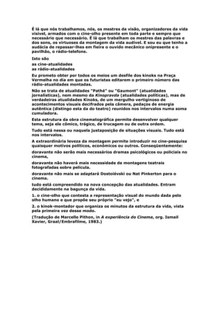 É lá que nós trabalhamos, nós, os mestres da visão, organizadores da vida
visível, armados com o cine-olho presente em toda parte e sempre que
necessário que necessário. É lá que trabalham os mestres das palavras e
dos sons, os virtuoses da montagem da vida audível. E sou eu que tenho a
audácia de repassar-lhes em fieira o ouvido mecânico onipresente e o
pavilhão, o rádio-telefone.
Isto são
as cine-atualidades
as rádio-atualidades
Eu prometo obter por todos os meios um desfile dos kinoks na Praça
Vermelha no dia em que os futuristas editarem o primeiro número das
rádio-atualidades montadas.
Não se trata de atualidades "Pathé" ou "Gaumont" (atualidades
jornalísticas), nem mesmo da Kinopravda (atualidades políticas), mas de
verdadeiras atualidades Kinoks, de um mergulho vertiginoso de
acontecimentos visuais decifrados pela câmera, pedaços de energia
autêntica (distingo esta da do teatro) reunidos nos intervalos numa soma
cumuladora.
Esta estrutura da obra cinematográfica permite desenvolver qualquer
tema, seja ele cômico, trágico, de trucagem ou de outra ordem.
Tudo está nessa ou naquela justaposição de situações visuais. Tudo está
nos intervalos.
A extraordinária leveza da montagem permite introduzir no cine-pesquisa
quaisquer motivos políticos, econômicos ou outros. Conseqüentemente:
doravante não serão mais necessários dramas psicológicos ou policiais no
cinema,
doravante não haverá mais necessidade de montagens teatrais
fotografadas sobre película.
doravante não mais se adaptará Dostoiévski ou Nat Pinkerton para o
cinema.
tudo está compreendido na nova concepção das atualidades. Entram
decididamente na bagunça da vida.
1. o cine-olho que contesta a representação visual do mundo dada pelo
olho humano e que propõe seu próprio "eu vejo", e
2. o kinok-montador que organiza os minutos da estrutura da vida, vista
pela primeira vez desse modo.
(Tradução de Marcelle Pithon, in A experiência do Cinema, org. Ismail
Xavier, Graal/Embrafilme, 1983.)
 