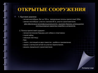 ОТКРЫТЫЕ СООРУЖЕНИЯ
 1. Круговая дорожка:
- летнее многоборье: бег на 100 м, преодоление полосы препятствий 300м;
- зимнее многоборье: участок слалома 80 м, участок гранотометания;
Для обеспечения многофункциональности круговой дорожки используется
нестационарный характер снарядов и устройств.
2. Полоса препятствий содержит:
- легкоатлетические барьеры для собаки и спортсмена;
- глухой забор;
- сквозную лестницу;
- бум;
- «окоп», состоящий из двух помостов - разбега и приземления;
- каркас с натянутой сеткой на участке переползания;
- мишень прицельного гранатометания.
Company Logo
 
