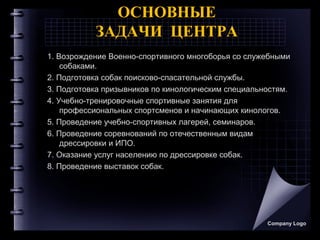 Company Logo
ОСНОВНЫЕ
ЗАДАЧИ ЦЕНТРА
1. Возрождение Военно-спортивного многоборья со служебными
собаками.
2. Подготовка собак поисково-спасательной службы.
3. Подготовка призывников по кинологическим специальностям.
4. Учебно-тренировочные спортивные занятия для
профессиональных спортсменов и начинающих кинологов.
5. Проведение учебно-спортивных лагерей, семинаров.
6. Проведение соревнований по отечественным видам
дрессировки и ИПО.
7. Оказание услуг населению по дрессировке собак.
8. Проведение выставок собак.
 