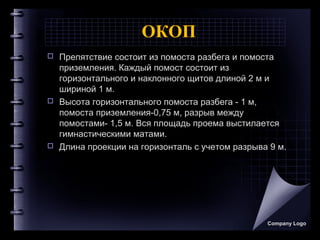 ОКОП
 Препятствие состоит из помоста разбега и помоста
приземления. Каждый помост состоит из
горизонтального и наклонного щитов длиной 2 м и
шириной 1 м.
 Высота горизонтального помоста разбега - 1 м,
помоста приземления-0,75 м, разрыв между
помостами- 1,5 м. Вся площадь проема выстилается
гимнастическими матами.
 Длина проекции на горизонталь с учетом разрыва 9 м.
Company Logo
 