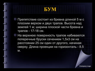 БУМ
 Препятствие состоит из бревна длиной 5 м с
плоским верхом и двух трапов. Высота над
землей 1 м; ширина плоской части бревна и
трапов - 17-18 см.
 На верхнюю поверхность трапов набиваются
поперечные бруски сечением 1,5x3 см на
расстоянии 25 см один от другого, начиная
сверху. Длина проекции на горизонталь - 8,5
м.
Company Logo
 