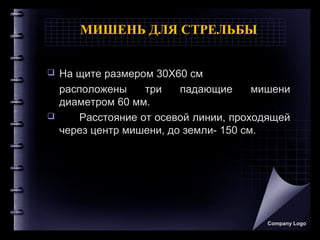 МИШЕНЬ ДЛЯ СТРЕЛЬБЫ
 На щите размером 30X60 см
расположены три падающие мишени
диаметром 60 мм.
 Расстояние от осевой линии, проходящей
через центр мишени, до земли- 150 см.
Company Logo
 