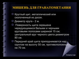 МИШЕНЬ ДЛЯ ГРАНАТОМЕТАНИЯ
 Круглый щит, металлический или
сколоченный из досок.
 Диаметр круга - 2 м.
 Поверхность щита окрашена
чередующимися белыми и черными
круговыми полосами шириной 15 см;
центральный круг черного цвета диаметром
80 см.
 Передний край щита приподнимается над
грунтом на высоту 50 см, противоположный -
на 70 см.
Company Logo
 