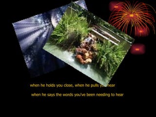 when he holds you close, when he pulls you near when he says the words you've been needing to hear  