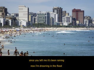 since you left me it's been raining now I'm drowning in the flood  