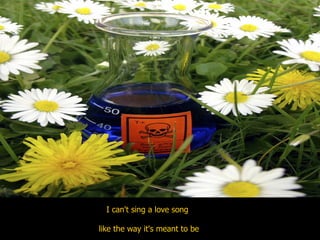 I can't sing a love song  like the way it's meant to be  