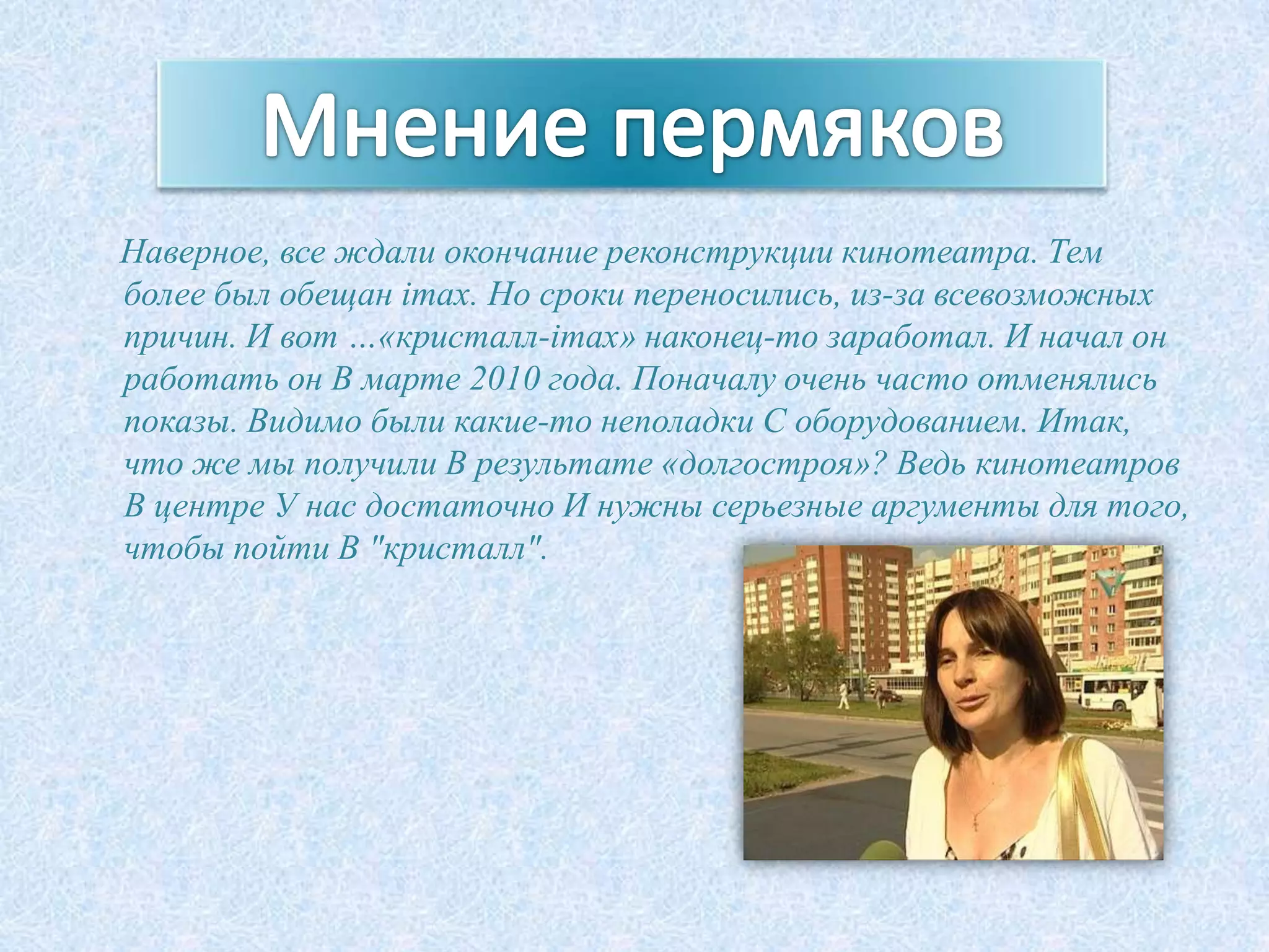Наверное, все ждали окончание реконструкции кинотеатра. Тем
более был обещан imax. Но сроки переносились, из-за всевозможных
причин. И вот …«кристалл-imax» наконец-то заработал. И начал он
работать он В марте 2010 года. Поначалу очень часто отменялись
показы. Видимо были какие-то неполадки С оборудованием. Итак,
что же мы получили В результате «долгостроя»? Ведь кинотеатров
В центре У нас достаточно И нужны серьезные аргументы для того,
чтобы пойти В "кристалл".
 