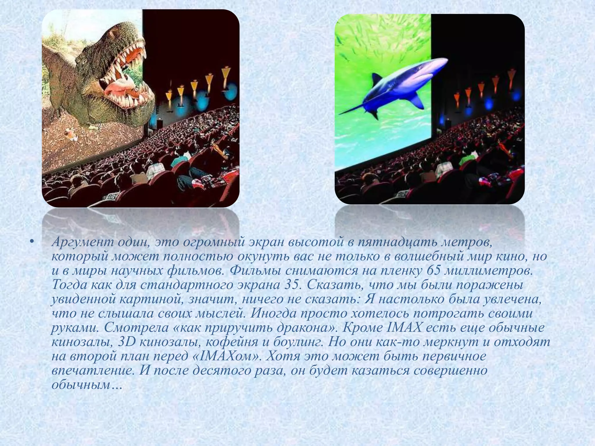 •   Аргумент один, это огромный экран высотой в пятнадцать метров,
    который может полностью окунуть вас не только в волшебный мир кино, но
    и в миры научных фильмов. Фильмы снимаются на пленку 65 миллиметров.
    Тогда как для стандартного экрана 35. Сказать, что мы были поражены
    увиденной картиной, значит, ничего не сказать: Я настолько была увлечена,
    что не слышала своих мыслей. Иногда просто хотелось потрогать своими
    руками. Смотрела «как приручить дракона». Кроме IMAX есть еще обычные
    кинозалы, 3D кинозалы, кофейня и боулинг. Но они как-то меркнут и отходят
    на второй план перед «IMAXом». Хотя это может быть первичное
    впечатление. И после десятого раза, он будет казаться совершенно
    обычным…
 