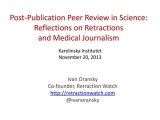 Post-Publication Peer Review in Science:
Reflections on Retractions
and Medical Journalism
Karolinska Institutet
November 20, 2013

Ivan Oransky
Co-founder, Retraction Watch
http://retractionwatch.com
@ivanoransky

 