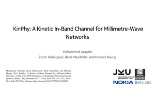 KinPhy: A Kinetic In-Band Channel for Millimetre-Wave
Networks
Mohammed Alloulah
Zoran Radivojevic, René Mayrhofer, and Howard Huang
Mohammed Alloulah, Zoran Radivojevic, René Mayrhofer, and Howard
Huang. 2019. KinPhy: A Kinetic In-Band Channel for Millimetre-Wave
Networks. In The 17th ACM Conference on Embedded Networked Sensor
Systems (SenSys ’19), November 10–13, 2019, New York, NY, USA. ACM,
New York, NY, USA, 14 pages. https://doi.org/10.1145/3356250.3360039
 