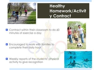 Healthy
Homework/Activit
y Contract
 Contract within their classroom to do 60
minutes of exercise a day
 Encouraged to work with families to
complete their daily hour
 Weekly reports of the students’ physical
activity to give recognition
 