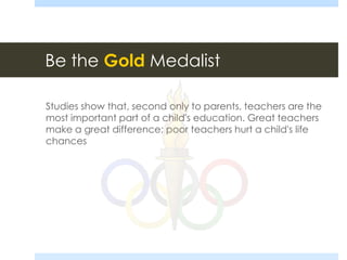 Be the Gold Medalist
Studies show that, second only to parents, teachers are the
most important part of a child's education. Great teachers
make a great difference; poor teachers hurt a child's life
chances
 