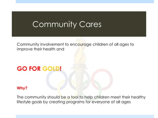 Community Cares
Community involvement to encourage children of all ages to
improve their health and
GO FOR GOLD!
Why?
The community should be a tool to help children meet their healthy
lifestyle goals by creating programs for everyone of all ages
 