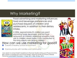 Why Marketing?
 Create a healthy school environment
 Communicate with families and community
1Lee, Sarah M. School Health Guidelines to Promote Healthy Eating and Physical Activity.
Rep. Division of Adolescent and School Health, National Center for Chronic Disease
Prevention and Health Promotion, 11 Sept. 2011. Web. 25 Apr. 2013.
Food advertising and marketing influences
food and beverage preferences and
purchase requests of children and
adolescents, in addition to their dietary
intake.
In 2006, approximately $1.6 billion was spent
promoting foods, beverages, and fast-food
restaurants to children. Marketing unhealthy food
ads to children clearly works; it has contributed to
the rising obesity rate among children.1
How can we use marketing for good?
 