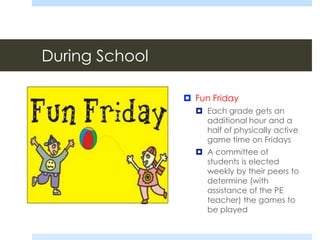 During School
 Fun Friday
 Each grade gets an
additional hour and a
half of physically active
game time on Fridays
 A committee of
students is elected
weekly by their peers to
determine (with
assistance of the PE
teacher) the games to
be played
 
