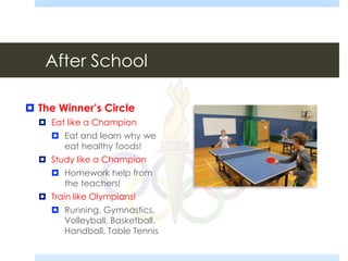 After School
 The Winner’s Circle
 Eat like a Champion
 Eat and learn why we
eat healthy foods!
 Study like a Champion
 Homework help from
the teachers!
 Train like Olympians!
 Running, Gymnastics,
Volleyball, Basketball,
Handball, Table Tennis
 