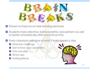  Proven to improve on-task learning behavior
 Students more attentive, behave better, and perform as well
or better scholastically after physical activity
 Every classroom will have at least 3 brain breaks a day
 Nose/ear challenge
 Get to know your classmates
 Cha cha slide
 Simon says
 Trading places
 