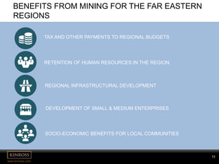 11
www.kinross.com
11
BENEFITS FROM MINING FOR THE FAR EASTERN
REGIONS
DEVELOPMENT OF SMALL & MEDIUM ENTERPRISES
TAX AND OTHER PAYMENTS TO REGIONAL BUDGETS
RETENTION OF HUMAN RESOURCES IN THE REGION
REGIONAL INFRASTRUCTURAL DEVELOPMENT
SOCIO-ECONOMIC BENEFITS FOR LOCAL COMMUNITIES
 