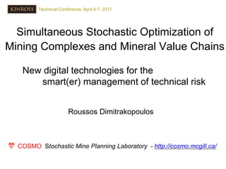 Simultaneous Stochastic Optimization of
Mining Complexes and Mineral Value Chains
Roussos Dimitrakopoulos
New digital technologies for the
smart(er) management of technical risk
COSMO Stochastic Mine Planning Laboratory - http://cosmo.mcgill.ca/
Technical Conference, April 4-7, 2017
 
