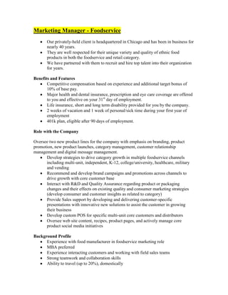 Marketing Manager - Foodservice
       Our privately-held client is headquartered in Chicago and has been in business for
       nearly 40 years.
       They are well respected for their unique variety and quality of ethnic food
       products in both the foodservice and retail category.
       We have partnered with them to recruit and hire top talent into their organization
       for years.

Benefits and Features
       Competitive compensation based on experience and additional target bonus of
       10% of base pay.
       Major health and dental insurance, prescription and eye care coverage are offered
       to you and effective on your 31st day of employment.
       Life insurance, short and long term disability provided for you by the company.
       2 weeks of vacation and 1 week of personal/sick time during your first year of
       employment
       401k plan, eligible after 90 days of employment.

Role with the Company

Oversee two new product lines for the company with emphasis on branding, product
promotion, new product launches, category management, customer relationship
management and digital message management.
      Develop strategies to drive category growth in multiple foodservice channels
      including multi-unit, independent, K-12, college/university, healthcare, military
      and vending
      Recommend and develop brand campaigns and promotions across channels to
      drive growth with core customer base
      Interact with R&D and Quality Assurance regarding product or packaging
      changes and their effects on existing quality and consumer marketing strategies
      (develop consumer and customer insights as related to category)
      Provide Sales support by developing and delivering customer-specific
      presentations with innovative new solutions to assist the customer in growing
      their business
      Develop custom POS for specific multi-unit core customers and distributors
      Oversee web site content, recipes, product pages, and actively manage core
      product social media initiatives

Background Profile
      Experience with food manufacturer in foodservice marketing role
      MBA preferred
      Experience interacting customers and working with field sales teams
      Strong teamwork and collaboration skills
      Ability to travel (up to 20%), domestically
 