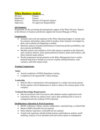 Whey Business Analyst
Division:              Finance
Department:            Finance
Reports to:            Director of Financial Analysis
Supervises:            No supervisor Responsibility

Job Summary
Responsible for the accounting and management support of the Whey Division. Reports
to the Director of Analysis and directly supports the General Manager of Whey.

Competencies
     Annually lead in the development of the Whey Operating budgets to include sales
     by customer and product, plant yields by product, direct material cost budgets by
     plant, and overhead cost budgeting as needed.
     Quarterly analysis of product performance to determine product profitability, and
     also customer profitability.
     Monthly analysis and validation of the milk margin as reported on the financials,
     sales variances analysis, down grade production analysis, plant yield analysis, and
     direct material usage analysis.
     Weekly preparation and presentation to the Whey Management team a weekly
     financial snap shot to include an overview of plant yield performance, sales
     variances, and milk margin trends.

Training Competencies

Safety
         Annual completion of OSHA Regulatory training.
         Completion of all required HCC safety training.

Leadership
     Must be able to communicate with management in a simple convincing manner.
     Works together with all departments in order to achieve the common goals of the
     company.

Technical Knowledge Requirements:
     Must be proficient with Excel and or other database analysis application tools.
     Experience with the use analysis tools, and or data modeling tools to assist in
     management decision making will be important.

Qualifications: Education & Work Experience
       BS/BA in Business Admin, systems, mathematics, manufacturing, or related field.
       Masters (MBA) desirable but not required.
       Dairy industry experience is desirable but not required.
       Actual work experience should include business and breakeven analysis, profit
       modeling, analysis of cost and plant yield and written reports to management.
 