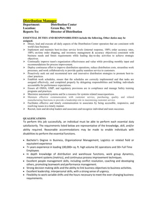 Distribution Manager
Department:               Distribution Center
Location:                 Green Bay, WI
Reports To:               Director of Distribution
ESSENTIAL DUTIES AND RESPONSIBILITIES include the following. Other duties may be
assigned.
 Direct, lead and execute all daily aspects of the Distribution Center operation that are consistent with
    world class business.
 Implement and maintain best-in-class service levels (internal response, 100% order accuracy rates,
    100% on-time order shipping, and inventory management & accuracy objectives) consistent with
    business needs and future requirements while leading day-to-day activities to achieve strategic
    objectives.
 Continually improve team's organization effectiveness and value while providing monthly input and
    recommendations for process improvement.
 Deploy continuous effort to improve distribution operations, reduce distribution costs, streamline work
    processes, and work collaboratively to provide quality seamless service to customers.
 Proactively seek out and recommend new and innovative distribution strategies to promote best-in-
    class' practices.
 Establish work schedules, ensure that the schedules are correctly implemented and that tasks are
    assigned effectively, and completed properly by delegating responsibilities and holding individuals
    accountable for performance expectations.
 Ensure all OSHA, GMP, and regulatory provisions are in compliance and manage Safety training
    programs and practices.
 Maximize automated systems and be a resource for systems related issues/questions.
 Maintain effective communication with customer service, purchasing, quality and related
    manufacturing functions to provide a leadership role in maximizing customer service.
 Facilitates effective and timely communication to associates by being accessible, responsive, and
    resolving issues in a timely manner.
 Recruit, train and develop leaders and associates and recognize individual and team successes.


QUALIFICATIONS
To perform this job successfully, an individual must be able to perform each essential duty
satisfactorily. The requirements listed below are representative of the knowledge, skill, and/or
ability required. Reasonable accommodations may be made to enable individuals with
disabilities to perform the essential functions.

   Bachelor’s Degree in Business, Organizational Management, Logistics or related field or
   equivalent experience
   7+ years experience in leading 100,000+ sq. ft. high volume DC operations and 30+ Full Time
   Employees
   In depth knowledge of distribution and warehouse functions, work group dynamics,
   measurement systems (metrics), and continuous process improvement techniques.
   Excellent people management skills, including conflict resolution, coaching and developing
   others, promoting teamwork and performance management.
   Strong decision making skills and the ability to link business objectives to business activities.
   Excellent leadership, interpersonal skills, with a strong sense of urgency.
   Flexibility to work variable shifts and the hours necessary to meet the ever-changing business
   requirements.
 