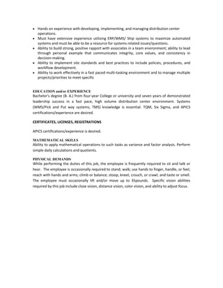 Hands on experience with developing, implementing, and managing distribution center
   operations.
   Must have extensive experience utilizing ERP/WMS/ Ship systems to maximize automated
   systems and must be able to be a resource for systems related issues/questions.
   Ability to build strong, positive rapport with associates in a team environment; ability to lead
   through personal example that communicates integrity, core values, and consistency in
   decision-making.
   Ability to implement site standards and best practices to include policies, procedures, and
   workflow development.
   Ability to work effectively in a fast paced multi-tasking environment and to manage multiple
   projects/priorities to meet specific


EDUCATION and/or EXPERIENCE
Bachelor's degree (B. A.) from four-year College or university and seven years of demonstrated
leadership success in a fast pace, high volume distribution center environment. Systems
(WMS/Pick and Put way systems, TMS) knowledge is essential. TQM, Six Sigma, and APICS
certifications/experience are desired.

CERTIFICATES, LICENSES, REGISTRATIONS

APICS certifications/experience is desired.

MATHEMATICAL SKILLS
Ability to apply mathematical operations to such tasks as variance and factor analysis. Perform
simple daily calculations and quotients.

PHYSICAL DEMANDS
While performing the duties of this job, the employee is frequently required to sit and talk or
hear. The employee is occasionally required to stand; walk; use hands to finger, handle, or feel;
reach with hands and arms; climb or balance; stoop, kneel, crouch, or crawl; and taste or smell.
The employee must occasionally lift and/or move up to 35pounds. Specific vision abilities
required by this job include close vision, distance vision, color vision, and ability to adjust focus.
 