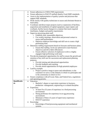 Ensure adherence to USDA FSIS requirements
               Ensure adherence to HACCP andSafe Quality Food (SQF) standards.
               Assist in the implementation of quality systems and processes that
               support SQF standards.
               Work closely with quality technicians to assess and eliminate threats to
               food safety.
               Coordinate and direct major projects (such as expansions of facilities,
               acquisition and installation of capital equipment, major repairs and
               overhauls, facility layout changes) in a manner that meets required
               timeframes, budgets and quality requirements.
               Supervise processing plant staff.
                   o Establish clear, measurable objectives
                   o Use weekly meetings, observation and personal contact to
                       assess staff performance
                   o Optimize employee knowledge and skill sets to create a high
                       performing team
               Determine staffing requirements based on forecasts and business plans.
                   o Ensure that staffing levels are optimized to meet business
                       objectives and drive labor efficiencies
                   o Ensure effective selection of employees to drive a highly
                       engaged, high performing work team
               Provide developmental opportunities for staff to ensure the growth and
               retention of key skill sets for succession and replacement planning
               purposes.
                   o Provide training and educational opportunities
                   o Provide feedback and coaching
                   o Provide stretch opportunities for high potential employees
               Lead by example:
                   o Project a positive image to peers and subordinates; to the
                       customers we serve; to the industry in which we participate and
                       to the community in which we live
               Ensure compliance with all Local, State, and Federal laws, regulations
               and operating permits.
Qualificatio   Education
ns                 o Bachelor’s degree or equivalent experience in business,
                       production management, engineering or a related discipline
               Experience
                   o At least five (5) years of experience in a food processing
                       environment
                   o Strong preference for experience in an egg processing
                       environment
                   o Minimum of three (3) years of supervisory experience
                   o HACCP experience
               Knowledge
                   o Knowledge of food processing equipment and mechanical
                       systems
 