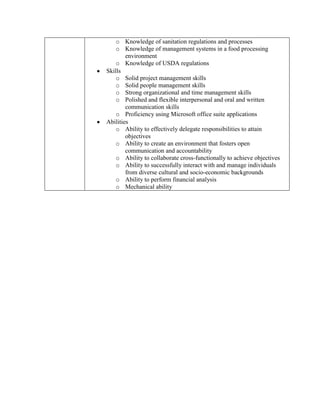 o Knowledge of sanitation regulations and processes
    o Knowledge of management systems in a food processing
        environment
    o Knowledge of USDA regulations
Skills
    o Solid project management skills
    o Solid people management skills
    o Strong organizational and time management skills
    o Polished and flexible interpersonal and oral and written
        communication skills
    o Proficiency using Microsoft office suite applications
Abilities
    o Ability to effectively delegate responsibilities to attain
        objectives
    o Ability to create an environment that fosters open
        communication and accountability
    o Ability to collaborate cross-functionally to achieve objectives
    o Ability to successfully interact with and manage individuals
        from diverse cultural and socio-economic backgrounds
    o Ability to perform financial analysis
    o Mechanical ability
 