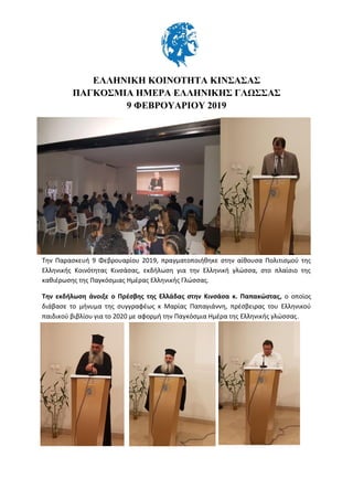 ΕΛΛΗΝΙΚΗ ΚΟΙΝΟΤΗΤΑ ΚΙΝΣΑΣΑΣ
ΠΑΓΚΟΣΜΙΑ ΗΜΕΡΑ ΕΛΛΗΝΙΚΗΣ ΓΛΩΣΣΑΣ
9 ΦΕΒΡΟΥΑΡΙΟΥ 2019
Την Παρασκευή 9 Φεβρουαρίου 2019, πραγματοποιήθηκε στην αίθουσα Πολιτισμού της
Ελληνικής Κοινότητας Κινσάσας, εκδήλωση για την Ελληνική γλώσσα, στο πλαίσιο της
καθιέρωσης της Παγκόσμιας Ημέρας Ελληνικής Γλώσσας.
Την εκδήλωση άνοιξε ο Πρέσβης της Ελλάδας στην Κινσάσα κ. Παπακώστας, ο οποίος
διάβασε το μήνυμα της συγγραφέως κ Μαρίας Παπαγιάννη, πρέσβειρας του Ελληνικού
παιδικού βιβλίου για το 2020 με αφορμή την Παγκόσμια Ημέρα της Ελληνικής γλώσσας.
 