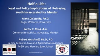 Half a Life:
Legal and Policy Implications of Releasing
Youth Incarcerated for Murder
Frank DiCataldo, Ph.D.
Roger Williams University
Karter K. Reed, A.A.
Community Activist, Advocate, Mentor
Robert Kinscherff, Ph.D., J.D
Senior Fellow in Law and Applied Neuroscience
MGH and Harvard Law School
© All rights reserved 2016
1
 