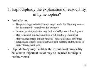 22
Is haplodiploidy the explanation of eusociality
in hymenoptera?
• Probably not
– The preceding analysis assumed only 1 male fertilizes a queen —
this is not true in honeybees, for example
– In some species, colonies may be founded by more than 1 queen
– Many eusocial non-hymenoptera are diploid (e.g., termites)
– Many hymenoptera are not eusocial (eusociality may have three
independent origins associated with nest-building and the need to
supply larvae with food)
• Haplodiploidy may facilitate the evolution of eusociality
but a more important factor may be the need for help in
rearing young
 