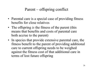 26
Parent – offspring conflict
• Parental care is a special case of providing fitness
benefits for close relatives
• The offspring is the fitness of the parent (this
means that benefits and costs of parental care
both accrue to the parent)
• In species that provide extensive parental care, the
fitness benefit to the parent of providing additional
care to current offspring needs to be weighed
against the fitness cost of that additional care in
terms of lost future offspring
 