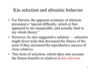 3
Kin selection and altruistic behavior
• For Darwin, the apparent existence of altruism
presented a “special difficulty, which at first
appeared to me insuperable, and actually fatal to
my whole theory.”
• However, he also suggested a solution — selection
might favor traits that decreased the fitness of the
actor if they increased the reproductive success of
close relatives
• This form of selection, which takes into account
the fitness benefits to relatives is kin selection
 
