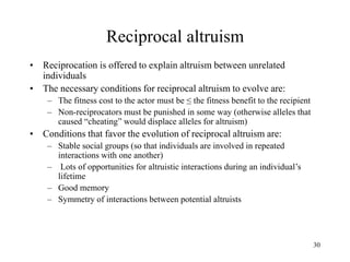 30
Reciprocal altruism
• Reciprocation is offered to explain altruism between unrelated
individuals
• The necessary conditions for reciprocal altruism to evolve are:
– The fitness cost to the actor must be ≤ the fitness benefit to the recipient
– Non-reciprocators must be punished in some way (otherwise alleles that
caused “cheating” would displace alleles for altruism)
• Conditions that favor the evolution of reciprocal altruism are:
– Stable social groups (so that individuals are involved in repeated
interactions with one another)
– Lots of opportunities for altruistic interactions during an individual’s
lifetime
– Good memory
– Symmetry of interactions between potential altruists
 
