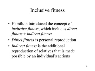 5
Inclusive fitness
• Hamilton introduced the concept of
inclusive fitness, which includes direct
fitness + indirect fitness
• Direct fitness is personal reproduction
• Indirect fitness is the additional
reproduction of relatives that is made
possible by an individual’s actions
 
