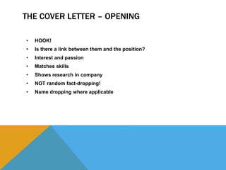 THE COVER LETTER – OPENING
• HOOK!
• Is there a link between them and the position?
• Interest and passion
• Matches skills
• Shows research in company
• NOT random fact-dropping!
• Name dropping where applicable
 