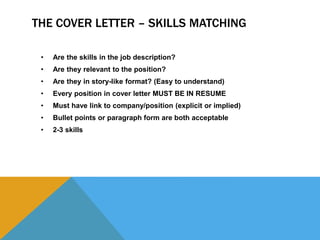 THE COVER LETTER – SKILLS MATCHING
• Are the skills in the job description?
• Are they relevant to the position?
• Are they in story-like format? (Easy to understand)
• Every position in cover letter MUST BE IN RESUME
• Must have link to company/position (explicit or implied)
• Bullet points or paragraph form are both acceptable
• 2-3 skills
 