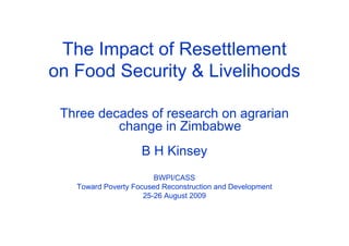 The Impact of Resettlement 
on Food Security & Livelihoods 
Three decades of research on agrarian 
change in Zimbabwe 
B H Kinsey 
BWPI/CASS 
Toward Poverty Focused Reconstruction and Development 
25-26 August 2009 
 