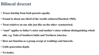 Bilineal descent
• Traces kinship from both parents equally.
• Found in about one-third of the worlds cultures(Murdock 1965).
• Treat relatives on one side just like on the other- symmetrical.
• “aunt” applies to father’s sister and mother’s sister without distinguishing which
side. e.g. Toda of Southern India and Northern America.
• Does not function as a group except at weddings and funerals.
• Little generation depth.
• No leader.
 