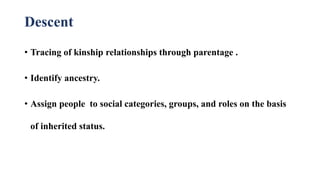 Descent
• Tracing of kinship relationships through parentage .
• Identify ancestry.
• Assign people to social categories, groups, and roles on the basis
of inherited status.
 