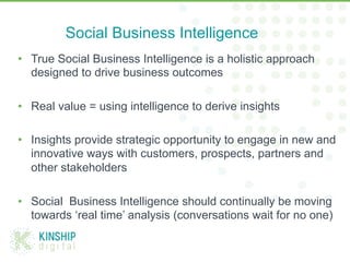 •  True Social Business Intelligence is a holistic approach
designed to drive business outcomes
•  Real value = using intelligence to derive insights
•  Insights provide strategic opportunity to engage in new and
innovative ways with customers, prospects, partners and
other stakeholders
•  Social Business Intelligence should continually be moving
towards ‘real time’ analysis (conversations wait for no one)
Social Business Intelligence
 