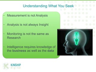 •  Measurement is not Analysis
•  Analysis is not always Insight
•  Monitoring is not the same as
Research
•  Intelligence requires knowledge of
the business as well as the data
Understanding What You Seek
 