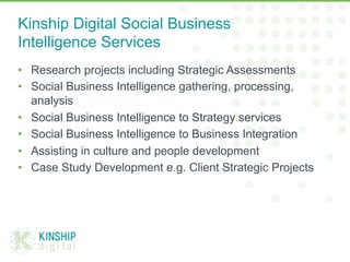•  Research projects including Strategic Assessments
•  Social Business Intelligence gathering, processing,
analysis
•  Social Business Intelligence to Strategy services
•  Social Business Intelligence to Business Integration
•  Assisting in culture and people development
•  Case Study Development e.g. Client Strategic Projects
Kinship Digital Social Business
Intelligence Services
 