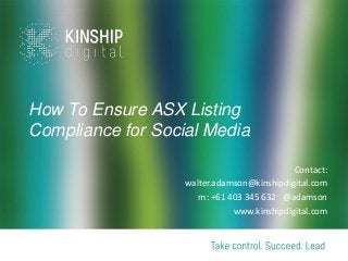 How To Ensure ASX Listing
Compliance for Social Media
Contact:
walter.adamson@kinshipdigital.com
m: +61 403 345 632 @adamson
www.kinshipdigital.com
 